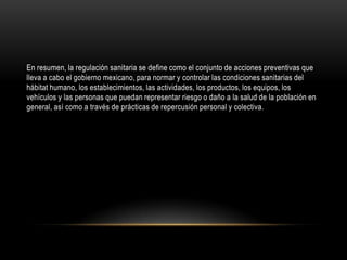 En resumen, la regulación sanitaria se define como el conjunto de acciones preventivas que
lleva a cabo el gobierno mexicano, para normar y controlar las condiciones sanitarias del
hábitat humano, los establecimientos, las actividades, los productos, los equipos, los
vehículos y las personas que puedan representar riesgo o daño a la salud de la población en
general, así como a través de prácticas de repercusión personal y colectiva.
 