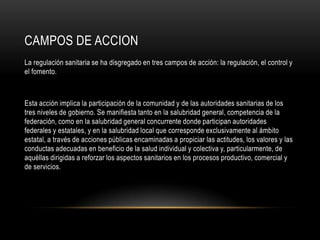CAMPOS DE ACCION
La regulación sanitaria se ha disgregado en tres campos de acción: la regulación, el control y
el fomento.
Esta acción implica la participación de la comunidad y de las autoridades sanitarias de los
tres niveles de gobierno. Se manifiesta tanto en la salubridad general, competencia de la
federación, como en la salubridad general concurrente donde participan autoridades
federales y estatales, y en la salubridad local que corresponde exclusivamente al ámbito
estatal, a través de acciones públicas encaminadas a propiciar las actitudes, los valores y las
conductas adecuadas en beneficio de la salud individual y colectiva y, particularmente, de
aquéllas dirigidas a reforzar los aspectos sanitarios en los procesos productivo, comercial y
de servicios.
 