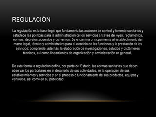 REGULACIÓN
La regulación es la base legal que fundamenta las acciones de control y fomento sanitarios y
establece las políticas para la administración de los servicios a través de leyes, reglamentos,
normas, decretos, acuerdos y convenios. Se encamina principalmente al establecimiento del
marco legal, técnico y administrativo para el ejercicio de las funciones y la prestación de los
servicios; comprende, además, la elaboración de investigaciones, estudios y dictámenes
técnicos, así como lineamientos de organización y administración en general.
De esta forma la regulación define, por parte del Estado, las normas sanitarias que deben
observar los particulares en el desarrollo de sus actividades, en la operación de sus
establecimientos y servicios y en el proceso o funcionamiento de sus productos, equipos y
vehículos, así como en su publicidad.
 