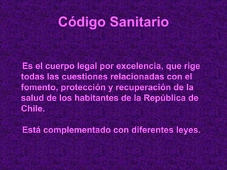 Código Sanitario Es el cuerpo legal por excelencia, que rige todas las cuestiones relacionadas con el fomento, protección y recuperación de la salud de los habitantes de la República de Chile. Está complementado con diferentes leyes.