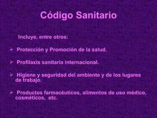 Código Sanitario Incluye, entre otros: Protección y Promoción de la salud. Profilaxis sanitaria internacional. Higiene y seguridad del ambiente y de los lugares de trabajo. Productos farmacéuticos, alimentos de uso médico, cosméticos,  etc. 