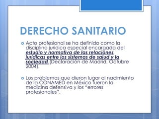 DERECHO SANITARIO
   Acto profesional se ha definido como la
    disciplina jurídica especial encargada del
    estudio y normativa de las relaciones
    jurídicas entre los sistemas de salud y la
    sociedad (Declaración de Madrid, Octubre
    2004).

   Los problemas que dieron lugar al nacimiento
    de la CONAMED en México fueron la
    medicina defensiva y los “errores
    profesionales”.
 