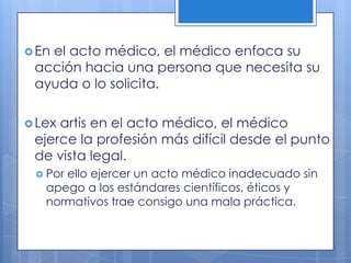  En
   el acto médico, el médico enfoca su
 acción hacia una persona que necesita su
 ayuda o lo solicita.

 Lexartis en el acto médico, el médico
 ejerce la profesión más difícil desde el punto
 de vista legal.
  Porello ejercer un acto médico inadecuado sin
   apego a los estándares científicos, éticos y
   normativos trae consigo una mala práctica.
 
