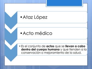 •Ataz López


•Acto médico

• Es el conjunto de actos que se llevan a cabo
  dentro del cuerpo humano y que tienden a la
  conservación o mejoramiento de la salud.
 