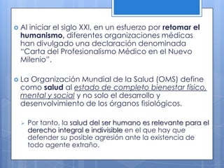  Al
   iniciar el siglo XXI, en un esfuerzo por retomar el
 humanismo, diferentes organizaciones médicas
 han divulgado una declaración denominada
 “Carta del Profesionalismo Médico en el Nuevo
 Milenio”.

 La
   Organización Mundial de la Salud (OMS) define
 como salud al estado de completo bienestar físico,
 mental y social y no solo el desarrollo y
 desenvolvimiento de los órganos fisiológicos.

      Por tanto, la salud del ser humano es relevante para el
       derecho integral e indivisible en el que hay que
       defender su posible agresión ante la existencia de
       todo agente extraño.
 
