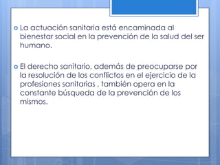  La actuación sanitaria está encaminada al
  bienestar social en la prevención de la salud del ser
  humano.

 Elderecho sanitario, además de preocuparse por
  la resolución de los conflictos en el ejercicio de la
  profesiones sanitarias , también opera en la
  constante búsqueda de la prevención de los
  mismos.
 