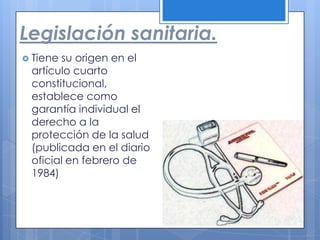 Legislación sanitaria.
 Tienesu origen en el
 artículo cuarto
 constitucional,
 establece como
 garantía individual el
 derecho a la
 protección de la salud
 (publicada en el diario
 oficial en febrero de
 1984)
 