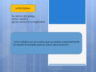 IATROGENIA:


Se deriva del griego
iatros: médico
genia: producir o engendrar.




 “acto médico en el cual lo que se realiza correctamente
 no resulta favorable para la salud del paciente”.
 