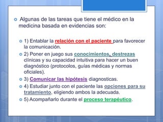    Algunas de las tareas que tiene el médico en la
    medicina basada en evidencias son:

       1) Entablar la relación con el paciente para favorecer
        la comunicación.
       2) Poner en juego sus conocimientos, destrezas
        clínicas y su capacidad intuitiva para hacer un buen
        diagnóstico (protocolos, guías médicas y normas
        oficiales).
       3) Comunicar las hipótesis diagnosticas.
       4) Estudiar junto con el paciente las opciones para su
        tratamiento, eligiendo ambos la adecuada.
       5) Acompañarlo durante el proceso terapéutico.
 