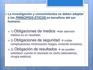  La investigación y conocimientos se deben adaptar
 a los PRINCIPIOS ÉTICOS en beneficio del ser
 humano:


    1) Obligaciones de        medios dar atención
     médica no un resultado.
    2) Obligaciones de seguridad  cuidar
     complicaciones minimizando riesgos, evitando siniestros.
    3) Obligación de resultados  se pueden
     satisfacer cuando el resultado es cierto (laboratorios,
     cirugía estética).
 