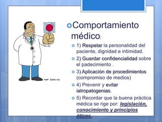 Comportamiento
 médico:
    1) Respetar la personalidad del
     paciente, dignidad e intimidad.
    2) Guardar confidencialidad sobre
     el padecimiento .
    3) Aplicación de procedimientos
     (compromiso de medios)
    4) Prevenir y evitar
     iatropatogenias.
    5) Recordar que la buena práctica
     médica se rige por: legislación,
     conocimiento y principios
     éticos.
 
