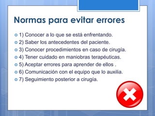 Normas para evitar errores
 1) Conocer a lo que se está enfrentando.
 2) Saber los antecedentes del paciente.
 3) Conocer procedimientos en caso de cirugía.
 4) Tener cuidado en maniobras terapéuticas.
 5) Aceptar errores para aprender de ellos .
 6) Comunicación con el equipo que lo auxilia.
 7) Seguimiento posterior a cirugía.
 
