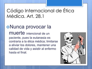 Código Internacional de Ética
Médica. Art. 28.1

Nunca       provocar la
muerte intencional de un
paciente, pues la eutanasia es
contraria a la ética médica; limitarse
a aliviar los dolores, mantener una
calidad de vida y asistir al enfermo
hasta el final.
 