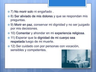  7) No morir solo ni engañado .
 8) Ser aliviado de mis dolores y que se respondan mis
  preguntas.
 9) Morir en paz, conservar mi dignidad y no ser juzgado
  por mis decisiones.
 10) Comentar y ahondar en mi experiencia religiosa.
 11) Esperar que la dignidad de mi cuerpo sea
  respetada luego de mi muerte.
 12) Ser cuidado con por personas con vocación,
  sensibles y competentes.
 