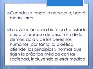 Cuando  se tenga lo necesario, habrá
 menos error.

La evolución de la bioética ha estado
 unida al proceso de desarrollo de la
 democracia y de los derechos
 humanos, por tanto, la bioética
 atiende los principios y normas que
 rigen la práctica médica con las
 sociedad, incluyendo el error médico.
 