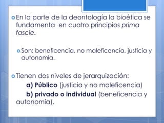  Enla parte de la deontología la bioética se
 fundamenta en cuatro principios prima
 fascie.

  Son:beneficencia, no maleficencia, justicia y
   autonomía.


 Tienendos niveles de jerarquización:
    a) Público (justicia y no maleficencia)
    b) privado o individual (beneficencia y
 autonomía).
 