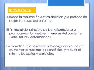 BENEFICENCIA:

 Busca la realización activa del bien y la protección
 de los intereses del enfermo.

El fin moral del principio de beneficencia será
   promocionar los mejores intereses del paciente
   (vida, salud y enfermedad).

La beneficencia se refiere a la obligación ética de
  aumentar al máximo los beneficios y reducir al
  mínimo los daños y prejuicios.
 