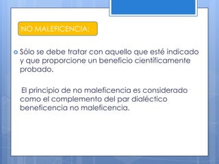 NO MALEFICENCIA:


 Sólo
     se debe tratar con aquello que esté indicado
 y que proporcione un beneficio científicamente
 probado.

 El principio de no maleficencia es considerado
 como el complemento del par dialéctico
 beneficencia no maleficencia.
 