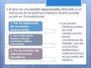  Elerror es una acción equivocada atribuible a un
  mal juicio en la práctica médica. El error puede
  ocurrir en 3 condiciones:

   1. Por la realizando               Los errores
   de acciones                         médicos suelen
   innecesarias.                       ser más
                                       consecuencia
   2. Por la ejecución                 de las
   inadecuada de
   maniobras útiles y                  condiciones de
   necesarias.                         trabajo que de
                                       una actitud
   3. Por la omisión de                deliberada y
   intervenciones                      malintencionad
   benéficas.                          as por parte del
                                       médico.
 