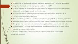  5. Disfrutar de los beneficios de bienestar al aprendiz SENA orientados a garantizar la formación
 integral, conforme a la normatividad que rija este tema en el SENA.
 6. Recibir por parte de la comunidad educativa orientación académica y actitudinal que estimule
 el desarrollo personal y promueva la convivencia social.
 7. Respetar el derecho al debido proceso en caso de ser investigado con observancia de las
 normas establecidas en este reglamento.
 8. Ser escuchado y atendido en sus peticiones respetuosas, por parte de los directivos, Instructores
 y personal administrativo, ante las dificultades que se puedan presentar en su proceso de formación.
 9. Exigir alto nivel académico, estrategias y metodología basadas en la construcción interactiva
 del conocimiento y participar objetivamente en el mejoramiento continuo de los Instructores a
 través de los procesos de evaluación.
10. Recibir la certificación que le corresponda, una vez aprobado en forma satisfactoria el
programa de formación
 