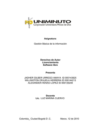 Asignatura:

             Gestión Básica de la información




                   Derechos de Autor
                    Licenciamiento
                     Software libre


                        Presenta

    JADHER GILBER URREGO AMAYA ID 000143825
    WILLINGTON ORJUELA HERRERA ID 000144213
       ALEXANDER HENAO LOPEZ ID 000139248




                       Docente
              Lic. LUZ MARINA CUERVO




Colombia_ Ciudad Bogotá D .C.          Marzo, 12 de 2010
 