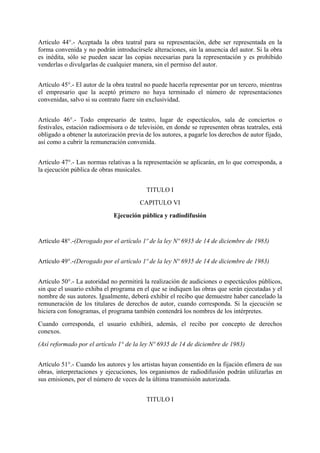 Artículo 44°.- Aceptada la obra teatral para su representación, debe ser representada en la
forma convenida y no podrán introducírsele alteraciones, sin la anuencia del autor. Si la obra
es inédita, sólo se pueden sacar las copias necesarias para la representación y es prohibido
venderlas o divulgarlas de cualquier manera, sin el permiso del autor.
Artículo 45°.- El autor de la obra teatral no puede hacerla representar por un tercero, mientras
el empresario que la aceptó primero no haya terminado el número de representaciones
convenidas, salvo si su contrato fuere sin exclusividad.
Artículo 46°.- Todo empresario de teatro, lugar de espectáculos, sala de conciertos o
festivales, estación radioemisora o de televisión, en donde se representen obras teatrales, está
obligado a obtener la autorización previa de los autores, a pagarle los derechos de autor fijado,
así como a cubrir la remuneración convenida.
Artículo 47°.- Las normas relativas a la representación se aplicarán, en lo que corresponda, a
la ejecución pública de obras musicales.
TITULO I
CAPITULO VI
Ejecución pública y radiodifusión
Artículo 48°.-(Derogado por el artículo 1º de la ley Nº 6935 de 14 de diciembre de 1983)
Artículo 49°.-(Derogado por el artículo 1º de la ley Nº 6935 de 14 de diciembre de 1983)
Artículo 50°.- La autoridad no permitirá la realización de audiciones o espectáculos públicos,
sin que el usuario exhiba el programa en el que se indiquen las obras que serán ejecutadas y el
nombre de sus autores. Igualmente, deberá exhibir el recibo que demuestre haber cancelado la
remuneración de los titulares de derechos de autor, cuando corresponda. Si la ejecución se
hiciera con fonogramas, el programa también contendrá los nombres de los intérpretes.
Cuando corresponda, el usuario exhibirá, además, el recibo por concepto de derechos
conexos.
(Así reformado por el artículo 1° de la ley Nº 6935 de 14 de diciembre de 1983)
Artículo 51°.- Cuando los autores y los artistas hayan consentido en la fijación efímera de sus
obras, interpretaciones y ejecuciones, los organismos de radiodifusión podrán utilizarlas en
sus emisiones, por el número de veces de la última transmisión autorizada.
TITULO I
 