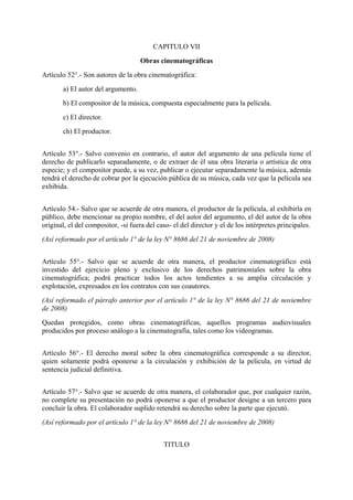 CAPITULO VII
Obras cinematográficas
Artículo 52°.- Son autores de la obra cinematográfica:
a) El autor del argumento.
b) El compositor de la música, compuesta especialmente para la película.
c) El director.
ch) El productor.
Artículo 53°.- Salvo convenio en contrario, el autor del argumento de una película tiene el
derecho de publicarlo separadamente, o de extraer de él una obra literaria o artística de otra
especie; y el compositor puede, a su vez, publicar o ejecutar separadamente la música, además
tendrá el derecho de cobrar por la ejecución pública de su música, cada vez que la película sea
exhibida.
Artículo 54.- Salvo que se acuerde de otra manera, el productor de la película, al exhibirla en
público, debe mencionar su propio nombre, el del autor del argumento, el del autor de la obra
original, el del compositor, -si fuera del caso- el del director y el de los intérpretes principales.
(Así reformado por el artículo 1° de la ley N° 8686 del 21 de noviembre de 2008)
Artículo 55°.- Salvo que se acuerde de otra manera, el productor cinematográfico está
investido del ejercicio pleno y exclusivo de los derechos patrimoniales sobre la obra
cinematográfica; podrá practicar todos los actos tendientes a su amplia circulación y
explotación, expresados en los contratos con sus coautores.
(Así reformado el párrafo anterior por el artículo 1° de la ley N° 8686 del 21 de noviembre
de 2008)
Quedan protegidos, como obras cinematográficas, aquellos programas audiovisuales
producidos por proceso análogo a la cinematografía, tales como los videogramas.
Artículo 56°.- El derecho moral sobre la obra cinematográfica corresponde a su director,
quien solamente podrá oponerse a la circulación y exhibición de la película, en virtud de
sentencia judicial definitiva.
Artículo 57°.- Salvo que se acuerde de otra manera, el colaborador que, por cualquier razón,
no complete su presentación no podrá oponerse a que el productor designe a un tercero para
concluir la obra. El colaborador suplido retendrá su derecho sobre la parte que ejecutó.
(Así reformado por el artículo 1° de la ley N° 8686 del 21 de noviembre de 2008)
TITULO
 