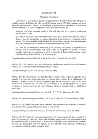 CAPITULO VIII
Plazos de protección
Artículo 58°.- Los derechos de autor son permanentes durante toda su vida. Después de
su fallecimiento, disfrutarán de ellos por el término de setenta (70) años, quienes los hayan
adquirido legítimamente. Cuando la duración de la protección de una obra se calcule sobre
una base distinta de la vida de una persona física, esta duración será de:
a)Setenta (70) años, contados desde el final del año civil de la primera publicación
autorizada de la obra.
b)A falta de tal publicación autorizada dentro de un plazo de setenta (70) años, contado
desde el final del año civil de la creación de la obra, la duración de la protección será de
setenta (70) años, contados desde el final del año civil de cualquier otra primera puesta
de la obra a disposición del público con el consentimiento del autor.
c)A falta de tal publicación autorizada y de cualquier otra puesta a disposición del
público, con el consentimiento del autor, dentro de un plazo de setenta (70) años,
contado a partir de la creación de la obra, la duración de la protección será de setenta
(70) años desde el final del año civil de su creación.
(Así reformado por el artículo 1° de la ley N° 8686 del 21 de noviembre de 2008)
Artículo 59°.- En caso de obras en colaboración, debidamente establecidas, el término de
setenta años se contará desde la muerte del último coautor.
(Así reformado por Ley N° 7979 del 6 de enero del 2000)
Artículo 60°.-Los diccionarios, las enciclopedias y demás obras colectivas referidas en el
artículo 6 de esta ley, serán protegidos por setenta años a partir de su publicación. No
obstante, cuando se trate de obras compuestas por varios volúmenes, que no se hayan
publicado en el mismo año, así como de los folletines o las entregas periódicas, el plazo
comenzará a contarse respecto de cada volumen, folletín o entrega, desde la publicación
respectiva.
(Así reformado por el artículo 1° inciso e) de la ley N° 7979 del 6 de enero del 2000)
Artículo 61°.- (Derogado por el artículo 3° de la ley N° 8686 del 21 de noviembre de 2008)
Artículo 62.°- La protección de las obras anónimas o seudónimas a que se refiere el artículo 5
de la presente ley, será de setenta años desde su publicación.
(Así reformado por el artículo 1° inciso e) de la ley N° 7979 del 6 de enero del 2000)
Artículo 63°.- El Estado, los consejos municipales y las corporaciones oficiales gozarán de la
protección de esta ley, pero, en cuanto a los derechos patrimoniales, los tendrán únicamente
por veinticinco años, contados desde la publicación de la obra, salvo tratándose de entidades
públicas, que tengan por objeto el ejercicio de esos derechos como actividad ordinaria; en
cuyo caso la protección será de cincuenta años.
 