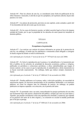 Artículo 64°.- Para los efectos de esta ley, se considerará como fecha de publicación de las
obras literarias o musicales, la del día en que los ejemplares, de la primera edición, hayan sido
puestos a la venta.
Artículo 65°.- Los plazos de protección, previstos en este capítulo, serán contados a partir del
31 de diciembre del año del evento que les de inicio.
Artículo 66°.- En los casos de herencia yacente, no habrá sucesión legal en favor de ninguna
entidad del Estado, por lo que la propiedad de los derechos de autor pasará de inmediato al
dominio público.
TITULO I
CAPITULO IX
Excepciones a la protección
Artículo 67°.- Las noticias con carácter de prensa informativa no gozan de la protección de
esta ley; sin embargo, el medio que las reproduzca o retransmita estará obligado a consignar
la fuente original de donde se tomó la información.
(Así reformado por el artículo 1° inciso f) de la ley N° 7979 del 6 de enero del 2000)
Artículo 68°.- Es lícita la reproducción por la prensa o la radiodifusión o la transmisión por
hilo al público de los artículos de actualidad de discusión económica, política o religiosa,
publicados en periódicos o colecciones periódicas, u obras radiodifundidas que tengan el
mismo carácter, en los casos en que la reproducción, la radiodifusión o dicha transmisión no
se hayan reservado expresamente. Sin embargo, habrá que indicar siempre claramente la
fuente.
(Así reformado por el artículo 1° de la ley N° 8686 del 21 de noviembre de 2008)
Artículo 69°.- Pueden publicarse en la prensa, radio y televisión periódica, sin necesidad de
autorización alguna, los discursos pronunciados en las asambleas deliberadas o en reuniones
públicas, así como los alegatos ante los tribunales de justicia; sin embargo, no podrán
publicarse en impreso separado o en colección, sin el permiso del autor.
Artículo 70°.- Es permitido citar a un autor, transcribiendo los pasajes pertinentes de una obra
que lícitamente haya sido puesta a disposición del público, siempre que estos no sean tantos y
seguidos, que puedan considerarse como una reproducción simulada y sustancial, que redunde
en un perjuicio del autor de la obra original, y su extensión no exceda la medida justificada
por el fin que se persiga.
(Así reformado por el artículo 1° de la ley N° 8686 del 21 de noviembre de 2008)
 