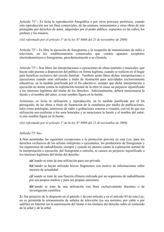 Artículo 71°.- Es lícita la reproducción fotográfica o por otros procesos pictóricos, cuando
esta reproducción sea sin fines comerciales, de las estatuas, monumentos y otras obras de arte
protegidas por derechos de autor, adquiridos por el poder público, expuestos en las calles, los
jardines y los museos.
(Así reformado por el artículo 1° de la ley N° 8686 del 21 de noviembre de 2008)
Artículo 72°.- Es libre la ejecución de fonogramas y la recepción de transmisiones de radio o
televisión, en los establecimientos comerciales que venden aparatos receptores
electrodomésticos o fonogramas, para demostración a su clientela.
Artículo 73°.- Son libres las interpretaciones o ejecuciones de obras teatrales o musicales, que
hayan sido puestas a disposición del público en forma legítima, cuando se realicen en el hogar
para beneficio exclusivo del círculo familiar. También serán libres dichas interpretaciones o
ejecuciones cuando sean utilizadas a título de ilustración para actividades exclusivamente
educativas, en la medida justificada por el fin educativo, siempre que dicha interpretación o
ejecución no atente contra la explotación normal de la obra ni cause un perjuicio injustificado
a los intereses legítimos del titular de los derechos. Adicionalmente, deberá mencionarse la
fuente y el nombre del autor, si este nombre figura en la fuente.
Asimismo, es lícita la utilización y reproducción, en la medida justificada por el fin
perseguido, de las obras a título de ilustración de la enseñanza por medio de publicaciones,
tales como antologías, emisiones de radio o grabaciones sonoras o visuales, con tal de que esa
utilización sea conforme a los usos honrados y se mencionen la fuente y el nombre del autor,
si este nombre figura en la fuente.
(Así reformado por el artículo 1° de la ley N° 8686 del 21 de noviembre de 2008)
Artículo 73° bis.-
1.-Son permitidas las siguientes excepciones a la protección prevista en esta Ley, para los
derechos exclusivos de los artistas intérpretes o ejecutantes, los productores de fonogramas y
los organismos de radiodifusión, siempre y cuando no atenten contra la explotación normal de
la interpretación o ejecución, del fonograma o emisión, ni causen un perjuicio injustificado a
los intereses legítimos del titular del derecho:
a)Cuando se trate de una utilización para uso privado.
b)Cuando se hayan utilizado breves fragmentos con motivo de informaciones sobre
sucesos de actualidad.
c)Cuando se trate de una fijación efímera realizada por un organismo de radiodifusión
por sus propios medios y para sus propias emisiones.
d)Cuando se trate de una utilización con fines exclusivamente docentes o de
investigación científica.
2.- Sin perjuicio de lo dispuesto en el párrafo 1 de este artículo y en el artículo 83 de esta Ley,
no es permitida la retransmisión de señales de televisión (ya sea terrestre, por cable o por
satélite) en Internet sin la autorización del titular o los titulares del derecho sobre el contenido
de la señal y de la señal.
 