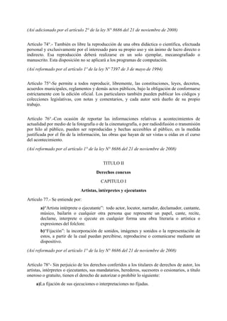 (Así adicionado por el artículo 2° de la ley N° 8686 del 21 de noviembre de 2008)
Artículo 74°.- También es libre la reproducción de una obra didáctica o científica, efectuada
personal y exclusivamente por el interesado para su propio uso y sin ánimo de lucro directo o
indirecto. Esa reproducción deberá realizarse en un solo ejemplar, mecanografiado o
manuscrito. Esta disposición no se aplicará a los programas de computación.
(Así reformado por el artículo 1º de la ley Nº 7397 de 3 de mayo de 1994)
Artículo 75°-Se permite a todos reproducir, libremente, las constituciones, leyes, decretos,
acuerdos municipales, reglamentos y demás actos públicos, bajo la obligación de conformarse
estrictamente con la edición oficial. Los particulares también pueden publicar los códigos y
colecciones legislativas, con notas y comentarios, y cada autor será dueño de su propio
trabajo.
Artículo 76°.-Con ocasión de reportar las informaciones relativas a acontecimientos de
actualidad por medio de la fotografía o de la cinematografía, o por radiodifusión o transmisión
por hilo al público, pueden ser reproducidas y hechas accesibles al público, en la medida
justificada por el fin de la información, las obras que hayan de ser vistas u oídas en el curso
del acontecimiento.
(Así reformado por el artículo 1° de la ley N° 8686 del 21 de noviembre de 2008)
TITULO II
Derechos conexos
CAPITULO I
Artistas, intérpretes y ejecutantes
Artículo 77.- Se entiende por:
a)“Artista intérprete o ejecutante”: todo actor, locutor, narrador, declamador, cantante,
músico, bailarín o cualquier otra persona que represente un papel, cante, recite,
declame, interprete o ejecute en cualquier forma una obra literaria o artística o
expresiones del folclore.
b)“Fijación”: la incorporación de sonidos, imágenes y sonidos o la representación de
estos, a partir de la cual puedan percibirse, reproducirse o comunicarse mediante un
dispositivo.
(Así reformado por el artículo 1° de la ley N° 8686 del 21 de noviembre de 2008)
Artículo 78°- Sin perjuicio de los derechos conferidos a los titulares de derechos de autor, los
artistas, intérpretes o ejecutantes, sus mandatarios, herederos, sucesores o cesionarios, a título
oneroso o gratuito, tienen el derecho de autorizar o prohibir lo siguiente:
a)La fijación de sus ejecuciones o interpretaciones no fijadas.
 