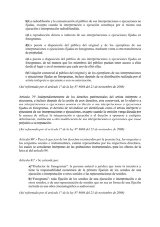 b)La radiodifusión y la comunicación al público de sus interpretaciones o ejecuciones no
fijadas, excepto cuando la interpretación o ejecución constituya por sí misma una
ejecución o interpretación radiodifundida.
c)La reproducción directa o indirecta de sus interpretaciones o ejecuciones fijadas en
fonogramas.
d)La puesta a disposición del público del original y de los ejemplares de sus
interpretaciones o ejecuciones fijadas en fonogramas, mediante venta u otra transferencia
de propiedad.
e)La puesta a disposición del público de sus interpretaciones o ejecuciones fijadas en
fonogramas, de tal manera que los miembros del público puedan tener acceso a ellas
desde el lugar y en el momento que cada uno de ellos elija.
f)El alquiler comercial al público del original y de los ejemplares de sus interpretaciones
o ejecuciones fijadas en fonogramas, incluso después de su distribución realizada por el
artista intérprete o ejecutante o con su autorización.
(Así reformado por el artículo 1° de la ley N° 8686 del 21 de noviembre de 2008)
Artículo 79°.-Independientemente de los derechos patrimoniales del artista intérprete o
ejecutante, e incluso después de la cesión de esos derechos, este conservará, en lo relativo a
sus interpretaciones o ejecuciones sonoras en directo o sus interpretaciones o ejecuciones
fijadas en fonogramas, el derecho de reivindicar ser identificado como el artista intérprete o
ejecutante de sus interpretaciones o ejecuciones, excepto cuando la omisión venga dictada por
la manera de utilizar la interpretación o ejecución y el derecho a oponerse a cualquier
deformación, mutilación u otra modificación de sus interpretaciones o ejecuciones que cause
perjuicio a su reputación.
(Así reformado por el artículo 1° de la ley N° 8686 del 21 de noviembre de 2008)
Artículo 80°.- Para el ejercicio de los derechos reconocidos por la presente ley, las orquestas y
los conjuntos vocales e instrumentales, estarán representados por los respectivos directores,
los cuales se consideran intérpretes de las grabaciones instrumentales, para los efectos de la
letra a) del artículo 84.
Artículo 81°.- Se entiende por:
a)“Productor de fonogramas”: la persona natural o jurídica que toma la iniciativa y
tiene la responsabilidad económica de la primera fijación de los sonidos de una
ejecución o interpretación u otros sonidos o las representaciones de sonidos.
b)“Fonograma”: toda fijación de los sonidos de una ejecución o interpretación o de
otros sonidos, o de una representación de sonidos que no sea en forma de una fijación
incluida en una obra cinematográfica o audiovisual.
(Así reformado por el artículo 1° de la ley N° 8686 del 21 de noviembre de 2008)
 