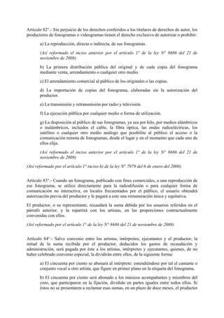 Artículo 82°.- Sin perjuicio de los derechos conferidos a los titulares de derechos de autor, los
productores de fonogramas o videogramas tienen el derecho exclusivo de autorizar o prohibir:
a) La reproducción, directa o indirecta, de sus fonogramas.
(Así reformado el inciso anterior por el artículo 1° de la ley N° 8686 del 21 de
noviembre de 2008)
b) La primera distribución pública del original y de cada copia del fonograma
mediante venta, arrendamiento o cualquier otro medio.
c) El arrendamiento comercial al público de los originales o las copias.
d) La importación de copias del fonograma, elaboradas sin la autorización del
productor.
e) La transmisión y retransmisión por radio y televisión.
f) La ejecución pública por cualquier medio o forma de utilización.
g) La disposición al público de sus fonogramas, ya sea por hilo, por medios alámbricos
o inalámbricos, incluidos el cable, la fibra óptica, las ondas radioeléctricas, los
satélites o cualquier otro medio análogo que posibilite al público el acceso o la
comunicación remota de fonogramas, desde el lugar y en el momento que cada uno de
ellos elija.
(Así reformado el inciso anterior por el artículo 1° de la ley N° 8686 del 21 de
noviembre de 2008)
(Así reformado por el artículo 1° inciso h) de la ley N° 7979 del 6 de enero del 2000)
Artículo 83°.- Cuando un fonograma, publicado con fines comerciales, o una reproducción de
ese fonograma, se utilice directamente para la radiodifusión o para cualquier forma de
comunicación no interactiva, en locales frecuentados por el público, el usuario obtendrá
autorización previa del productor y le pagará a este una remuneración única y equitativa.
El productor, o su representante, recaudará la suma debida por los usuarios referidos en el
párrafo anterior, y la repartirá con los artistas, en las proporciones contractualmente
convenidas con ellos.
(Así reformado por el artículo 1° de la ley N° 8686 del 21 de noviembre de 2008)
Artículo 84°.- Salvo convenio entre los artistas, intérpretes, ejecutantes y el productor, la
mitad de la suma recibida por el productor, deducidos los gastos de recaudación y
administración, será pagada por éste a los artistas, intérpretes y ejecutantes, quienes, de no
haber celebrado convenio especial, la dividirán entre ellos, de la siguiente forma:
a) El cincuenta por ciento se abonará al intérprete: entendiéndose por tal el cantante o
conjunto vocal u otro artista, que figure en primer plano en la etiqueta del fonograma.
b) El cincuenta por ciento será abonado a los músicos acompañantes y miembros del
coro, que participaron en la fijación, dividido en partes iguales entre todos ellos. Si
éstos no se presentaren a reclamar esas sumas, en un plazo de doce meses, el productor
 