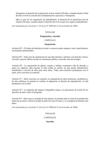 fonograma, la duración de la protección será de setenta (70) años, contados desde el final
del año civil de la creación de la interpretación o ejecución, o fonograma.
c)En el caso de los organismos de radiodifusión, la duración de la protección será de
setenta (70) años, contados desde el final del año civil en que tuvo lugar la radiodifusión.
(Así reformado por el artículo 1° de la ley N° 8686 del 21 de noviembre de 2008)
TITULO III
Enajenación y sucesión
CAPITULO I
Enajenación
Artículo 88°.- El titular de derechos de autor o conexos puede enajenar, total o parcialmente,
sus derechos patrimoniales.
Artículo 89°.- Todo acto de enajenación de una obra literaria o artística o de derecho conexo,
sea total o parcial, deberá constar en instrumento público o privado, ante dos testigos.
Artículo 90°.- La enajenación de planos, croquis y trabajos semejantes sólo da derecho, a
quien los adquiere, para ejecutar la obra tenida en cuenta, sin que pueda reproducirlos,
transferirlos o servirse de ellos para otras obras. Todos estos derechos permanecen con el
autor, salvo convenio en contrario.
Artículo 91°.- Salvo convenio en contrario, la enajenación de obras pictóricas, escultóricas y
de artes plásticas en general no confiere al adquirente el derecho de reproducción, el cual
permanece con el autor.
Artículo 92°.- La tradición del negativo fotográfico induce a la presunción de cesión de los
derechos de autor sobre el fotograma.
Artículo 93°.- Salvo que se acuerde de otra manera, el contrato para la venta de la producción
futura de un autor o artista no podrá exceder de cinco (5) años, y se extinguirá al finalizar este
plazo.
(Así reformado por el artículo 1° de la ley N° 8686 del 21 de noviembre de 2008)
TITULO III
CAPITULO II
Sucesión
 