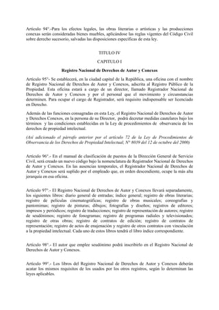 Artículo 94°.-Para los efectos legales, las obras literarias o artísticas y las producciones
conexas serán consideradas bienes muebles, aplicándose las reglas vigentes del Código Civil
sobre derecho sucesorio, salvadas las disposiciones específicas de esta ley.
TITULO IV
CAPITULO I
Registro Nacional de Derechos de Autor y Conexos
Artículo 95°- Se establecerá, en la ciudad capital de la República, una oficina con el nombre
de Registro Nacional de Derechos de Autor y Conexos, adscrita al Registro Público de la
Propiedad. Esta oficina estará a cargo de un director, llamado Registrador Nacional de
Derechos de Autor y Conexos y por el personal que el movimiento y circunstancias
determinen. Para ocupar el cargo de Registrador, será requisito indispensable ser licenciado
en Derecho.
Además de las funciones consagradas en esta Ley, el Registro Nacional de Derechos de Autor
y Derechos Conexos, en la persona de su Director, podrá decretar medidas cautelares bajo los
términos y las condiciones establecidas en la Ley de procedimientos de observancia de los
derechos de propiedad intelectual.
(Así adicionado el párrafo anterior por el artículo 72 de la Ley de Procedimientos de
Observancia de los Derechos de Propiedad Intelectual, N° 8039 del 12 de octubre del 2000)
Artículo 96°.- En el manual de clasificación de puestos de la Dirección General de Servicio
Civil, será creado un nuevo código bajo la nomenclatura de Registrador Nacional de Derechos
de Autor y Conexos. En las ausencias temporales, el Registrador Nacional de Derechos de
Autor y Conexos será suplido por el empleado que, en orden descendiente, ocupe la más alta
jerarquía en esa oficina.
Artículo 97°.- El Registro Nacional de Derechos de Autor y Conexos llevará separadamente,
los siguientes libros: diario general de entradas; índice general; registro de obras literarias;
registro de películas cinematográficas; registro de obras musicales; coreografías y
pantomimas; registro de pinturas; dibujos; fotografías y diseños; registros de editores;
impresos y periódicos; registro de traducciones; registro de representación de autores; registro
de seudónimos; registro de fonogramas; registro de programas radiales y televisionados;
registro de otras obras; registro de contratos de edición; registro de contratos de
representación; registro de actos de enajenación y registro de otros contratos con vinculación
a la propiedad intelectual. Cada uno de estos libros tendrá el libro índice correspondiente.
Artículo 98°.- El autor que emplee seudónimo podrá inscribirlo en el Registro Nacional de
Derechos de Autor y Conexos.
Artículo 99°.- Los libros del Registro Nacional de Derechos de Autor y Conexos deberán
acatar los mismos requisitos de los usados por los otros registros, según lo determinan las
leyes aplicables.
 