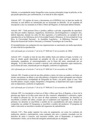 Además, se acompañarán tantas fotografías como escenas principales tenga la película, en las
que pueda apreciarse, por confrontación, si se trata de la obra original.
Artículo 105°.- El registro de actos y documentos en el RNDAA (sic) se hará por medio de
solicitud, la cual deberá ser autenticada por un licenciado en Derecho. Al ser aceptada tal
inscripción y una vez asentada en el libro o libros del Registro, el interesado deberá firmarla.
Artículo 106°.- Toda persona física o jurídica, pública o privada, responsable de reproducir
una obra por medios impresos, magnéticos, electrónicos, electromagnéticos o cualquier otro,
deberá depositar, durante los ocho (8) días siguientes a la publicación, un ejemplar de tal
reproducción en las bibliotecas de la Universidad Estatal a Distancia, la Universidad de Costa
Rica, la Universidad Nacional , la Asamblea Legislativa , la Biblioteca Nacional , la
Dirección General del Archivo Nacional y el Instituto Tecnológico de Costa Rica.
El incumplimiento con cualquiera de esas organizaciones se sancionará con multa equivalente
al valor total de la reproducción.
(Así reformado por el artículo 1° de la ley N° 8686 del 21 de noviembre de 2008)
Artículo 107°.- Cuando se trate de una obra inédita, basta con indicar el lugar, la fecha y la
hora en donde quedó depositado un ejemplar de ella en copia escrita a máquina, sin
enmiendas, raspaduras, ni entrerrenglonados; con la firma del autor, autenticada por un
abogado. Si la obra inédita es teatral o musical, será suficiente depositar copia manuscrita,
con la firma del autor, autenticada por un abogado, conforme al reglamento.
(Así reformado por el artículo 1° de la ley N° 8686 del 21 de noviembre de 2008)
Artículo 108.- Cuando se trate de una obra artística y única, tal como un cuadro o un busto, un
retrato, una pintura, un dibujo u otra obra plástica, el depósito se hará entregando una relación
de sus características, acompañado de fotografías de frente y de perfil, según el caso. Para
inscribir planos, croquis, mapas, fotografías y fonogramas, se depositará una copia o ejemplar
ante un depositario, conforme al reglamento.
(Así reformado por el artículo 1° de la ley N° 8686 del 21 de noviembre de 2008)
Artículo 109°.-La inscripción se hará en el libro o libros que lleva el Registro, a favor de la
persona que figure en la obra como autor de ella, coautores, adaptadores o colectores, según
lo ordena la presente ley. En los casos de obras anónimas o seudónimas, los derechos se
inscribirán a nombre del editor, excepto que el seudónimo esté registrado. Si la obra fuere
póstuma, los derechos se inscribirán a nombre de los causahabientes del autor, después de
comprobar esa calidad. El fonograma se inscribirá a nombre del productor. El programa de
radio o televisión se inscribirá a nombre del organismo de radiodifusión.
Artículo 110°.- Para poder registrar los actos de enajenación, así como los contratos de
traducción, edición y participación, como cualquier otro acto o contrato vinculado con los
derechos de autor o conexos, será necesario exhibir, ante el Registrador, el respectivo
instrumento o título, con la firma del otorgante autenticada por un abogado.
 