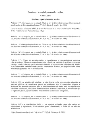 Sanciones y procedimientos penales y civiles
CAPITULO I
Sanciones y procedimientos penales
Artículo 117°.-(Derogado por el artículo 73 de la Ley de Procedimientos de Observancia de
los Derechos de Propiedad Intelectual, N° 8039 del 12 de octubre del 2000)
(Nota:el inciso c había sido ANULADO por Resolución de la Sala Constitucional Nº 3004-92
de las 14:30 horas del 9 de octubre de 1992)
Artículo 118°.-(Derogado por el artículo 73 de la Ley de Procedimientos de Observancia de
los Derechos de Propiedad Intelectual, N° 8039 del 12 de octubre del 2000)
Artículo 119°-(Derogado por el artículo 73 de la Ley de Procedimientos de Observancia de
los Derechos de Propiedad Intelectual, N° 8039 del 12 de octubre del 2000)
Artículo 120°.-(Derogado por el artículo 73 de la Ley de Procedimientos de Observancia de
los Derechos de Propiedad Intelectual, N° 8039 del 12 de octubre del 2000)
Artículo 121°.- El que, sin ser autor, editor, ni causahabiente ni representante de alguno de
ellos, se atribuya falsamente cualquiera de estas calidades y, mediante la acción accesoria que
consagra esta ley, obtenga que la autoridad suspenda la representación o la ejecución pública
lícita de una obra, será sancionado con diez a treinta días de multa, sin perjuicio de los daños
económicos que cause con su acción dolosa.
Artículo 122.°-(Derogado por el artículo 73 de la Ley de Procedimientos de Observancia de
los Derechos de Propiedad Intelectual, N° 8039 del 12 de octubre del 2000)
Artículo 123°.-A petición del ofendido, la reincidencia en la representación ejecución o
audición públicas no autorizadas, podrá ser sancionada con la suspensión temporal o
definitiva del permiso concedido para el funcionamiento del teatro, sala de espectáculos,
conciertos o festivales, cine, salón de baile estación de radio o televisión, u otro local en que
se represente, recite, ejecute o exhiba obras literarias o artísticas o fonogramas.
Artículo 124.°-(Derogado por el artículo 73 de la Ley de Procedimientos de Observancia de
los Derechos de Propiedad Intelectual, N° 8039 del 12 de octubre del 2000)
Artículo 125°.-La reproducción ilícita y los equipos utilizados para ella, deben ser
secuestrados y adjudicados, en la sentencia penal condenatoria, al titular de los derechos
defraudados.
(Así reformado por el artículo 1º de la ley Nº 7397 de 3 de mayo de 1994)
 