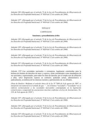 Artículo 126°-(Derogado por el artículo 73 de la Ley de Procedimientos de Observancia de
los Derechos de Propiedad Intelectual, N° 8039 del 12 de octubre del 2000)
Artículo 127° -(Derogado por el artículo 73 de la Ley de Procedimientos de Observancia de
los Derechos de Propiedad Intelectual, N° 8039 del 12 de octubre del 2000)
TITULO V
CAPITULO II
Sanciones y procedimientos civiles
Artículo 128°-(Derogado por el artículo 73 de la Ley de Procedimientos de Observancia de
los Derechos de Propiedad Intelectual, N° 8039 del 12 de octubre del 2000)
Artículo 129°.-(Derogado por el artículo 73 de la Ley de Procedimientos de Observancia de
los Derechos de Propiedad Intelectual, N° 8039 del 12 de octubre del 2000)
Artículo 130°.-(Derogado por el artículo 73 de la Ley de Procedimientos de Observancia de
los Derechos de Propiedad Intelectual, N° 8039 del 12 de octubre del 2000)
Artículo 131°-(Derogado por el artículo 73 de la Ley de Procedimientos de Observancia de
los Derechos de Propiedad Intelectual, N° 8039 del 12 de octubre del 2000)
Artículo 132°.-Las sociedades nacionales o extranjeras, legalmente constituidas para la
defensa de titulares de derechos de autor y conexos, serán considerados como mandatarias de
sus asociados y representados, para todos los fines de derecho, por el simple acto de afiliación
a ellas, salvo disposición expresa en contrario, pudiendo actuar, administrativa o
judicialmente, en defensa de los intereses morales y patrimoniales de sus afiliados.
(Nota de Sinalevi: Mediante el artículo único de la ley N°.7686 de 6 de agosto de 1997, se
interpretó este numeral en el sentido de que: “…los términos "sociedad" y "sociedades" no se
refieren exclusivamente a las sociedades mercantiles contempladas en la legislación
costarricense y comprende las asociaciones inscritas conforme a la Ley de Asociaciones, No.
218, de 8 de agosto de 1939”)
Artículo 133°.-(Derogado por el artículo 73 de la Ley de Procedimientos de Observancia de
los Derechos de Propiedad Intelectual, N° 8039 del 12 de octubre del 2000)
Artículo 134°.-(Derogado por el artículo 73 de la Ley de Procedimientos de Observancia de
los Derechos de Propiedad Intelectual, N° 8039 del 12 de octubre del 2000)
Artículo 135°-(Derogado por el artículo 73 de la Ley de Procedimientos de Observancia de
los Derechos de Propiedad Intelectual, N° 8039 del 12 de octubre del 2000)
 
