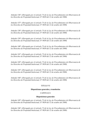 Artículo 136°.-(Derogado por el artículo 73 de la Ley de Procedimientos de Observancia de
los Derechos de Propiedad Intelectual, N° 8039 del 12 de octubre del 2000)
Artículo 137°.-(Derogado por el artículo 73 de la Ley de Procedimientos de Observancia de
los Derechos de Propiedad Intelectual, N° 8039 del 12 de octubre del 2000)
Artículo 138°.-(Derogado por el artículo 73 de la Ley de Procedimientos de Observancia de
los Derechos de Propiedad Intelectual, N° 8039 del 12 de octubre del 2000)
Artículo 139°.-(Derogado por el artículo 73 de la Ley de Procedimientos de Observancia de
los Derechos de Propiedad Intelectual, N° 8039 del 12 de octubre del 2000)
Artículo 140°.-(Derogado por el artículo 73 de la Ley de Procedimientos de Observancia de
los Derechos de Propiedad Intelectual, N° 8039 del 12 de octubre del 2000)
Artículo 141°.-(Derogado por el artículo 73 de la Ley de Procedimientos de Observancia de
los Derechos de Propiedad Intelectual, N° 8039 del 12 de octubre del 2000)
Artículo 142°.-(Derogado por el artículo 73 de la Ley de Procedimientos de Observancia de
los Derechos de Propiedad Intelectual, N° 8039 del 12 de octubre del 2000)
Artículo 143°.-(Derogado por el artículo 73 de la Ley de Procedimientos de Observancia de
los Derechos de Propiedad Intelectual, N° 8039 del 12 de octubre del 2000)
Artículo 144°.-(Derogado por el artículo 73 de la Ley de Procedimientos de Observancia de
los Derechos de Propiedad Intelectual, N° 8039 del 12 de octubre del 2000)
TITULO VI
Disposiciones generales y transitorias
CAPITULO I
Disposiciones generales
Artículo 145°.-(Derogado por el artículo 73 de la Ley de Procedimientos de Observancia de
los Derechos de Propiedad Intelectual, N° 8039 del 12 de octubre del 2000)
Artículo 146°.-(Derogado por el artículo 73 de la Ley de Procedimientos de Observancia de
los Derechos de Propiedad Intelectual, N° 8039 del 12 de octubre del 2000)
 