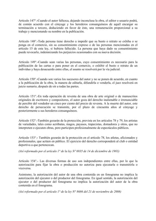 Artículo 147°.-Cuando el autor fallezca, dejando inconclusa la obra, el editor o usuario podrá,
de común acuerdo con el cónyuge y los herederos consanguíneos de aquél encargar su
terminación a tercero, deduciendo en favor de éste, una remuneración proporcional a su
trabajo y mencionando su nombre en la publicación.
Artículo 148°.-Toda persona tiene derecho a impedir que su busto o retrato se exhiba o se
ponga en el comercio, sin su consentimiento expreso o de las personas mencionadas en el
artículo 15 de esta ley, si hubiera fallecido. La persona que haya dado su consentimiento
puede revocarlo, indemnizando los perjuicios ocasionados con su nueva decisión.
Artículo 149°.-Cuando sean varias las personas, cuyo consentimiento es necesario para la
publicación de las cartas o para poner en el comercio, o exhibir el busto o retrato de un
individuo y haya desacuerdo entre ellas, el asunto se resolverá por la vía judicial.
Artículo 150°.-Cuando son varios los sucesores del autor y no se ponen de acuerdo, en cuanto
a la publicación de la obra, la manera de editarla, difundirla o venderla, el juez resolverá en
juicio sumario, después de oír a todas las partes.
Artículo 151°.-En toda operación de reventa de una obra de arte original o de manuscritos
originales de escritores y compositores, el autor goza del derecho inalienable e irrenunciable
de percibir del vendedor un cinco por ciento del precio de reventa. A la muerte del autor, este
derecho de persecución se transmite, por el plazo de cincuenta años al cónyuge y
posteriormente a sus herederos consanguíneos.
Artículo 152°.-También gozarán de la protección, prevista en los artículos 78 y 79, los artistas
de variedades, tales como acróbatas, magos, payasos, trapecistas, domadores y otros, que no
interpreten o ejecuten obras, pero participen profesionalmente de espectáculos públicos.
Artículo 153°.- También gozarán de la protección en el artículo 78, los atletas, aficionados y
profesionales, que actúen en público. El ejercicio del derecho corresponderá al club o entidad
deportiva a que pertenezcan.
(Así reformado por el artículo 1° de la ley Nº 6935 de 14 de diciembre de 1983)
Artículo 154°.- Las diversas formas de uso son independientes entre ellas, por lo que la
autorización para fijar la obra o producción no autoriza para ejecutarla o transmitirla o
viceversa.
Asimismo, la autorización del autor de una obra contenida en un fonograma no implica la
autorización del ejecutor o del productor del fonograma. En igual sentido, la autorización del
ejecutor o del productor del fonograma no implica la autorización del autor de la obra
contenida en el fonograma.
(Así reformado por el artículo 1° de la ley N° 8686 del 21 de noviembre de 2008)
 