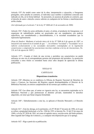 Artículo 155°.-Se tendrá como autor de la obra, interpretación o ejecución, o fonograma
protegidos, salvo prueba en contrario, al individuo cuyo nombre o seudónimo conocido está
indicado en ella, en la forma habitual. Se presumirá, en ausencia de prueba en contrario, que
el derecho de autor o derecho conexo subsiste en cualquiera de las formas o manifestaciones
arriba citadas.
(Así reformado por el artículo 1° de la ley N° 8686 del 21 de noviembre de 2008)
Artículo 156°.-Todos los actos atribuidos al autor, al artista, al productor de fonogramas o al
organismo de radiodifusión podrán ser practicados por sus mandatarios con poderes
específicos, sus causahabientes y derechohabientes, o la sociedad recaudadora que lo
represente legítimamente.
(Nota de Sinalevi: Mediante el artículo único de la ley N°.7686 de 6 de agosto de 1997, se
interpretó este numeral en el sentido de que: “…los términos "sociedad" y "sociedades" no se
refieren exclusivamente a las sociedades mercantiles contempladas en la legislación
costarricense y comprende las asociaciones inscritas conforme a la Ley de Asociaciones, No.
218, de 8 de agosto de 1939”)
Artículo 157°.- Cuando el título de una revista o periódico sea característico no podrá
utilizarse en otro sin el correspondiente permiso del propietario del periódico. La protección
concedida a estos títulos se extenderá hasta cinco años después de aparecida la última
publicación.
TITULO VI
CAPITULO II
Disposiciones transitorias
Artículo 158°.-Mientras no se establezca la Oficina de Registro Nacional de Derechos de
Autor y Conexos, las funciones del Registro seguirá desempeñándolas el Director de la
Biblioteca Nacional, en estricto cumplimiento de las normas que establece esta ley.
Artículo 159°.-Las obras que, al entrar en vigencia esta ley, se encuentren registradas en la
Biblioteca Nacional y que pertenezcan al dominio privado, mantendrán lo derechos
adquiridos, sin tener que llenar ninguna formalidad.
Artículo 160°.- Subsidiariamente a esta ley, se aplicará el Derecho Mercantil y el Derecho
Civil.
Artículo 161°.- Esta ley deroga, en lo pertinente, a la Nº 40 del 27 de junio de 1896, en lo que
se refiere a propiedad intelectual; a la No. 1568 de 1953; al decreto No. 32 del 25 de mayo de
1948 y a la ley Nº 2834 de 1961, así como al capítulo nueve, sección sexta, del título primero,
libro segundo del Código de Comercio, y a cualquier otra disposición que se le oponga.
Artículo 162°.- Rige a partir de su publicación.
 