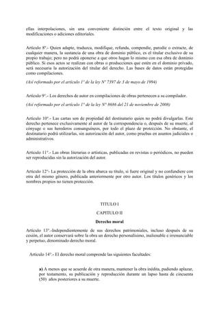 ellas interpolaciones, sin una conveniente distinción entre el texto original y las
modificaciones o adiciones editoriales.
Artículo 8º.- Quien adapte, traduzca, modifique, refunda, compendie, parodie o extracte, de
cualquier manera, la sustancia de una obra de dominio público, es el titular exclusivo de su
propio trabajo; pero no podrá oponerse a que otros hagan lo mismo con esa obra de dominio
público. Si esos actos se realizan con obras o producciones que estén en el dominio privado,
será necesaria la autorización del titular del derecho. Las bases de datos están protegidas
como compilaciones.
(Así reformado por el artículo 1º de la ley Nº 7397 de 3 de mayo de 1994)
Artículo 9°.- Los derechos de autor en compilaciones de obras pertenecen a su compilador.
(Así reformado por el artículo 1° de la ley N° 8686 del 21 de noviembre de 2008)
Artículo 10°.- Las cartas son de propiedad del destinatario quien no podrá divulgarlas. Este
derecho pertenece exclusivamente al autor de la correspondencia o, después de su muerte, al
cónyuge o sus herederos consanguíneos, por todo el plazo de protección. No obstante, el
destinatario podrá utilizarlas, sin autorización del autor, como pruebas en asuntos judiciales o
administrativos.
Artículo 11°.- Las obras literarias o artísticas, publicadas en revistas o periódicos, no pueden
ser reproducidas sin la autorización del autor.
Artículo 12°- La protección de la obra abarca su título, si fuere original y no confundiere con
otra del mismo género, publicada anteriormente por otro autor. Los títulos genéricos y los
nombres propios no tienen protección.
TITULO I
CAPITULO II
Derecho moral
Artículo 13°.-Independientemente de sus derechos patrimoniales, incluso después de su
cesión, el autor conservará sobre la obra un derecho personalísimo, inalienable e irrenunciable
y perpetuo, denominado derecho moral.
Artículo 14°.- El derecho moral comprende las siguientes facultades:
a) A menos que se acuerde de otra manera, mantener la obra inédita, pudiendo aplazar,
por testamento, su publicación y reproducción durante un lapso hasta de cincuenta
(50) años posteriores a su muerte.
 