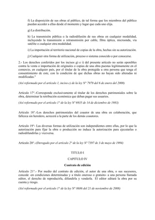 f) La disposición de sus obras al público, de tal forma que los miembros del público
puedan acceder a ellas desde el momento y lugar que cada uno elija.
g) La distribución.
h) La transmisión pública o la radiodifusión de sus obras en cualquier modalidad,
incluyendo la transmisión o retransmisión por cable, fibra óptica, microonda, vía
satélite o cualquier otra modalidad.
i) La importación al territorio nacional de copias de la obra, hechas sin su autorización.
j) Cualquier otra forma de utilización, proceso o sistema conocido o por conocerse.
2.- Los derechos conferidos por los incisos g) e i) del presente artículo no serán oponibles
contra la venta o importación de originales o copias de una obra puestas legítimamente en el
comercio, en cualquier país, por el titular de la obra protegida u otra persona que tenga el
consentimiento de este, con la condición de que dichas obras no hayan sido alteradas ni
modificadas."
(Así reformado por el artículo 1, inciso c) de la ley N° 7979 del 6 de enero del 2000)
Artículo 17°.-Corresponde exclusivamente al titular de los derechos patrimoniales sobre la
obra, determinar la retribución económica que deban pagar sus usuarios.
(Así reformado por el artículo 1° de la ley Nº 6935 de 14 de diciembre de 1983)
Artículo 18°.-Los derechos patrimoniales del coautor de una obra en colaboración, que
fallezca sin heredero, acrecerá a la parte de los demás coautores.
Artículo 19°- Las diversas formas de utilización son independientes entre ellas, por lo que la
autorización para fijar la obra o producción no induce la autorización para ejecutarlas o
radiodifundirlas y viceversa.
Artículo 20°.-(Derogado por el artículo 2° de la ley Nº 7397 de 3 de mayo de 1994)
TITULO I
CAPITULO IV
Contrato de edición
Artículo 21°.- Por medio del contrato de edición, el autor de una obra, o sus sucesores,
concede -en condiciones determinadas y a título oneroso o gratuito- a una persona llamada
editor, el derecho de reproducirla, difundirla y venderla. El editor editará la obra por su
cuenta y riesgo.
(Así reformado por el artículo 1° de la ley N° 8686 del 21 de noviembre de 2008)
 