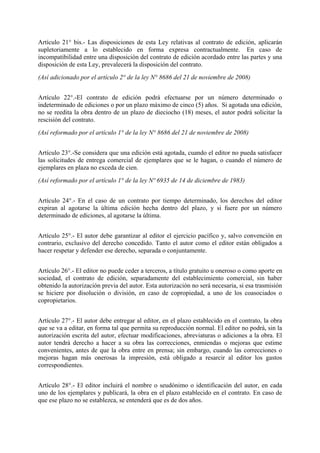 Artículo 21° bis.- Las disposiciones de esta Ley relativas al contrato de edición, aplicarán
supletoriamente a lo establecido en forma expresa contractualmente. En caso de
incompatibilidad entre una disposición del contrato de edición acordado entre las partes y una
disposición de esta Ley, prevalecerá la disposición del contrato.
(Así adicionado por el artículo 2° de la ley N° 8686 del 21 de noviembre de 2008)
Artículo 22°.-El contrato de edición podrá efectuarse por un número determinado o
indeterminado de ediciones o por un plazo máximo de cinco (5) años. Si agotada una edición,
no se reedita la obra dentro de un plazo de dieciocho (18) meses, el autor podrá solicitar la
rescisión del contrato.
(Así reformado por el artículo 1° de la ley N° 8686 del 21 de noviembre de 2008)
Artículo 23°.-Se considera que una edición está agotada, cuando el editor no pueda satisfacer
las solicitudes de entrega comercial de ejemplares que se le hagan, o cuando el número de
ejemplares en plaza no exceda de cien.
(Así reformado por el artículo 1° de la ley Nº 6935 de 14 de diciembre de 1983)
Artículo 24°.- En el caso de un contrato por tiempo determinado, los derechos del editor
expiran al agotarse la última edición hecha dentro del plazo, y si fuere por un número
determinado de ediciones, al agotarse la última.
Artículo 25°.- El autor debe garantizar al editor el ejercicio pacífico y, salvo convención en
contrario, exclusivo del derecho concedido. Tanto el autor como el editor están obligados a
hacer respetar y defender ese derecho, separada o conjuntamente.
Artículo 26°.- El editor no puede ceder a terceros, a título gratuito u oneroso o como aporte en
sociedad, el contrato de edición, separadamente del establecimiento comercial, sin haber
obtenido la autorización previa del autor. Esta autorización no será necesaria, si esa trasmisión
se hiciere por disolución o división, en caso de copropiedad, a uno de los coasociados o
copropietarios.
Artículo 27°.- El autor debe entregar al editor, en el plazo establecido en el contrato, la obra
que se va a editar, en forma tal que permita su reproducción normal. El editor no podrá, sin la
autorización escrita del autor, efectuar modificaciones, abreviaturas o adiciones a la obra. El
autor tendrá derecho a hacer a su obra las correcciones, enmiendas o mejoras que estime
convenientes, antes de que la obra entre en prensa; sin embargo, cuando las correcciones o
mejoras hagan más onerosas la impresión, está obligado a resarcir al editor los gastos
correspondientes.
Artículo 28°.- El editor incluirá el nombre o seudónimo o identificación del autor, en cada
uno de los ejemplares y publicará, la obra en el plazo establecido en el contrato. En caso de
que ese plazo no se establezca, se entenderá que es de dos años.
 