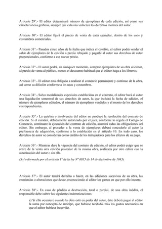 Artículo 29°.- El editor determinará número de ejemplares de cada edición, así como sus
características gráficas, siempre que éstas no vulneren los derechos morales del autor.
Artículo 30°.- El editor fijará el precio de venta de cada ejemplar, dentro de los usos y
costumbres comerciales.
Artículo 31°.- Pasados cinco años de la fecha que indica el colofón, el editor podrá vender el
saldo de ejemplares de la edición a precio rebajado y pagarle al autor sus derechos de autor
proporcionales, conforme a ese nuevo precio.
Artículo 32°.- El autor podrá, en cualquier momento, comprar ejemplares de su obra al editor,
al precio de venta al público, menos el descuento habitual que el editor haga a los libreros.
Artículo 33°.- El editor está obligado a realizar el comercio permanente y continuo de la obra,
así como su difusión conforme a los usos y costumbres.
Artículo 34°.- Salvo modalidades especiales establecidas en el contrato, el editor hará al autor
una liquidación semestral de sus derechos de autor, la que incluirá la fecha de edición, el
número de ejemplares editados, el número de ejemplares vendidos y el monto de los derechos
correspondientes.
Artículo 35°.- La quiebra o insolvencia del editor no produce la resolución del contrato de
edición. Si el curador, debidamente autorizado por el juez, conforme lo regula el Código de
Comercio, continuare la ejecución del contrato de edición, asumirá todas las obligaciones del
editor. Sin embargo, al proceder a la venta de ejemplares deberá concederle al autor la
preferencia de adquirirlos, conforme a lo establecido en el artículo 10. En todo caso, los
derechos de autor se consideran como crédito de los trabajadores para los efectos de su pago.
Artículo 36°.- Mientras dure la vigencia del contrato de edición, el editor podrá exigir que se
retire de la venta otra edición posterior de la misma obra, realizada por otro editor con la
autorización del autor o sin ella.
(Así reformado por el artículo 1° de la ley Nº 6935 de 14 de diciembre de 1983)
Artículo 37°.- El autor tendrá derecho a hacer, en las ediciones sucesivas de su obra, las
enmiendas o alteraciones que desee, reconociendo al editor los gastos en que por ello incurra.
Artículo 38°.- En caso de pérdida o destrucción, total o parcial, de una obra inédita, el
responsable debe cubrir las siguientes indemnizaciones:
a) Si ello ocurriere cuando la obra está en poder del autor, éste deberá pagar al editor
la suma por concepto de anticipo, que hubiese recibido, más los gastos necesarios en
que el editor hubiese incurrido.
 