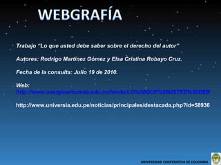 Trabajo “Lo que usted debe saber sobre el derecho del autor” Autores: Rodrigo Martínez Gómez y Elsa Cristina Robayo Cruz. Fecha de la consulta: Julio 19 de 2010.  Web:  http://www.usergioarboleda.edu.co/fondo/LO%20QUE%20USTED%20DEBE%20SABER%20SOBRE%20EL%20DERECHO%20AUTOR.pdf http://www.universia.edu.pe/noticias/principales/destacada.php?id=58936 UNIVERSIDAD COOPERATIVA DE COLOMBIA  