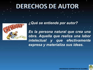 ¿Qué se entiende por autor?  Es la persona natural que crea una obra. Aquella que realiza una labor intelectual y que efectivamente expresa y materializa sus ideas. UNIVERSIDAD COOPERATIVA DE COLOMBIA  