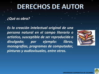 ¿Qué es obra?  Es la creación intelectual original de una persona natural en el campo literario o artístico, susceptible de ser reproducida o divulgada; por ejemplo: libros, monografías, programas de computador, pinturas y audiovisuales, entre otros. UNIVERSIDAD COOPERATIVA DE COLOMBIA  