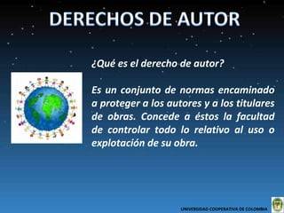 ¿Qué es el derecho de autor?  Es un conjunto de normas encaminado a proteger a los autores y a los titulares de obras. Concede a éstos la facultad de controlar todo lo relativo al uso o explotación de su obra. UNIVERSIDAD COOPERATIVA DE COLOMBIA  
