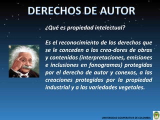 ¿Qué es propiedad intelectual?  Es el reconocimiento de los derechos que se le conceden a los crea-dores de obras y contenidos (interpretaciones, emisiones e inclusiones en fonogramas) protegidas por el derecho de autor y conexos, a las creaciones protegidas por la propiedad industrial y a las variedades vegetales.  UNIVERSIDAD COOPERATIVA DE COLOMBIA  